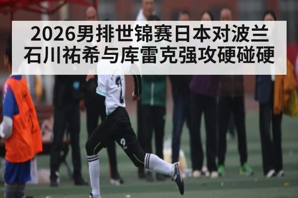 2026男排世锦赛日本对波兰 石川祐希与库雷克强攻硬碰硬（c7c7.vip，c7c7.app）