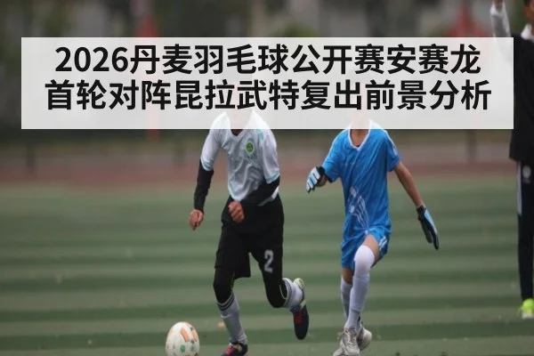2026丹麦羽毛球公开赛安赛龙首轮对阵昆拉武特复出前景分析（c7c7.vip，c7c7.app）